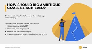 HOW SHOULD BIG AMBITIOUS
GOALS BE ACHIEVED?
That’s where the “Key Results” aspect of this methodology
comes into play.
Examples of Key Results in the OKR methodology:
• Increase quarterly sales by 20%
• Increase net proﬁt margin by 10%
• Decrease cost per conversion by 5%
• Increase percentage of projects completed on time by 10%
A Guide to Using OKRs with Jira
 