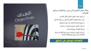 ‫وضع‬ ‫عند‬ ‫مراعاتها‬ ‫يجيب‬ ‫التي‬ ‫المعايير‬ ‫بعض‬ ‫هناك‬
‫االهداف‬
.
.1
‫للقياس‬ ‫قابل‬ ‫اقعي‬ ‫و‬ ‫ملهم‬ ‫هدف‬ ‫يكون‬ ‫أن‬
.
.2
‫النتائج‬ ‫رؤية‬ ‫من‬ ‫لتتمكن‬ ‫الكافي‬ ‫الوقت‬ ‫مراعاة‬ ‫يجب‬
.
.3
‫مرتفعة‬ ‫قيمة‬ ‫ذات‬ ‫اهداف‬ ‫الشركة‬ ‫تضع‬ ‫ان‬
.
.4
‫مباشرة‬ ‫و‬ ‫واضحة‬ ‫بصورة‬ ‫الهدف‬ ‫يكتب‬ ‫ان‬
.
.5
‫الشركة‬ ‫برؤية‬ ‫االهداف‬ ‫ارتباط‬
.
.6
‫اختيار‬ ‫يف‬ ‫الدقة‬ ‫مع‬ ‫رسمية‬ ‫بصيغة‬ ‫الهدف‬ ‫يكتب‬ ‫ان‬
‫الشركة‬ ‫ثقافة‬ ‫مع‬ ‫تتسق‬ ‫التي‬ ‫الكلمات‬
.
8/14/2022
16
 