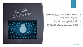 ➢
‫تستخدم‬
OKRS
‫المنظمة‬ ‫يف‬ ‫تغيير‬ ‫لتننفيذ‬
‫او‬
‫جديدة‬ ‫معينة‬ ‫رؤية‬ ‫تنفيذ‬
.
➢
‫المخرجـات‬ ‫ليست‬ ‫و‬ ‫النتائج‬ ‫عىل‬ ‫تركز‬
.
➢
OKRS
‫االداء‬ ‫معايير‬ ‫عن‬ ‫بديال‬ ‫ليست‬
KPI’S
8/14/2022
21
 