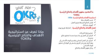‫استراتيجية‬ ‫عن‬ ‫تعرف‬ ‫ماذا‬
‫الرئيسي‬ ‫والنتائج‬ ‫األهداف‬
‫ة‬
OKRs
‫؟‬
8/14/2022
6
‫الرئيسية‬ ‫والنتائج‬ ‫األهداف‬ ‫بمفهوم‬ ‫المقصود‬ ‫ما‬
OKRs
‫؟‬
‫الرئيسية‬ ‫والنتائج‬ ‫األهداف‬ ‫استراتيجية‬
OKRs
✓
‫بدقة‬ ‫االهداف‬ ‫تحديد‬
✓
‫العمل‬ ‫بفريق‬ ‫المرتبطة‬ ‫النتائج‬ ‫قياس‬
.
✓
‫بشركتك‬ ‫النهوض‬
.
‫الرئيسية‬ ‫والنتائج‬ ‫األهداف‬ ‫تعمل‬
:
‫ته‬ ‫طريق‬ ‫كخارطة‬
‫دف‬
‫اىل‬
:
✓
‫الشركات‬ ‫رؤية‬ ‫توضيح‬
✓
‫نتائج‬ ‫لتحقيق‬ ‫محددة‬ ‫زمنية‬ ‫ة‬ّ‫د‬‫م‬ ‫يف‬ ‫العمل‬ ‫عىل‬ ‫التركيز‬
،‫محدودة‬
✓
‫إىل‬ ‫األساسي‬ ‫الهدف‬ ‫وتقسيم‬ ‫الجماعي‬ ‫العمل‬ ‫عىل‬ ‫التركيز‬
‫تح‬ ‫إىل‬ ‫النهاية‬ ‫يف‬ ‫وتسعى‬ ،‫الفريق‬ ‫عىل‬ ‫توزع‬ ‫أصغر‬ ‫مهام‬
‫قيق‬
‫األساسي‬ ‫الهدف‬
.
✓
‫والنتائج‬ ‫األهداف‬ ‫مفهوم‬ ‫يرتكز‬
 