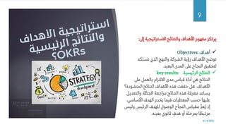 8/14/2022
9
‫إىل‬ ‫االستراتيجية‬ ‫والنتائج‬ ‫األهداف‬ ‫مفهوم‬ ‫يرتكز‬
:
✓
‫أ‬
‫هداف‬
Objectives:
‫تسلكه‬ ‫الذي‬ ‫والنهج‬ ‫الشركة‬ ‫رؤية‬ ‫األهداف‬ ‫توضح‬
‫البعيد‬ ‫المدى‬ ‫عىل‬ ‫النجاح‬ ‫لتحقيق‬
.
✓
‫الرئيسية‬ ‫النتائج‬
key results:
‫عىل‬ ‫بالعمل‬ ‫االلتزام‬ ‫مدى‬ ‫قياس‬ ‫أداة‬ ‫هي‬ ‫النتائج‬
‫األهداف‬
.
‫المنشودة‬ ‫النتائج‬ ‫األهداف‬ ‫هذه‬ ‫حققت‬ ‫هل‬
‫؟‬
‫والتعديل‬ ‫ة‬َّ‫ط‬ِ‫خ‬‫ال‬ ‫مراجعة‬ ‫النتائج‬ ‫هذه‬ ‫معرفة‬ ‫يساعد‬
‫األساسي‬ ‫الهدف‬ ‫يخدم‬ ‫فيما‬ ‫المعطيات‬ ‫حسب‬ ‫عليها‬
،
‫ولي‬ ‫الرئيس‬ ‫للهدف‬ ‫الوصول‬ ‫النجاح‬ ‫مقياس‬ ُّ‫د‬‫ُع‬‫ي‬ ‫إذ‬
‫س‬
‫بعينه‬ ‫ثانوي‬ ٍ
‫هدف‬ ‫أو‬ ‫بمرحلة‬ ‫ا‬ ً‫مرتبط‬
.
 