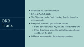 32
OKR
Traits
● Ambitious but not unattainable
● Set as S.M.A.R.T. goals
● The Objective can be “soft;” the Key Results should be
more concrete
● Every OKR is owned by exactly one person
○ If one person owns all Key Results, they own the OKR
○ If Key Results are owned by multiple people, choose
one to own the OKR
● OKRs are transparent to the entire organization
 