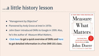 …a little history lesson
● “Management by Objective”
● Pioneered by Andy Grove at Intel in 1970s
● John Doerr introduced OKRs to Google in 1999. Also,
he’s the author of Measure What Matters ,
● Click here to get a quick overview of OKRs and here
to get detailed information in a free OKR 101 class.
 