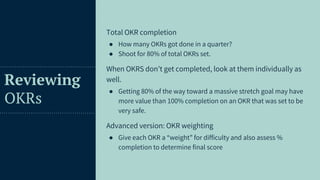 46
Reviewing
OKRs
Total OKR completion
● How many OKRs got done in a quarter?
● Shoot for 80% of total OKRs set.
When OKRS don’t get completed, look at them individually as
well.
● Getting 80% of the way toward a massive stretch goal may have
more value than 100% completion on an OKR that was set to be
very safe.
Advanced version: OKR weighting
● Give each OKR a “weight” for difficulty and also assess %
completion to determine final score
 
