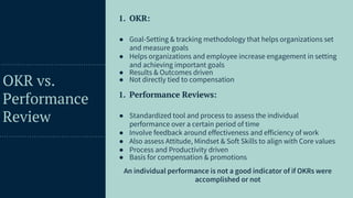 49
OKR vs.
Performance
Review
1. OKR:
● Goal-Setting & tracking methodology that helps organizations set
and measure goals
● Helps organizations and employee increase engagement in setting
and achieving important goals
● Results & Outcomes driven
● Not directly tied to compensation
1. Performance Reviews:
● Standardized tool and process to assess the individual
performance over a certain period of time
● Involve feedback around effectiveness and efficiency of work
● Also assess Attitude, Mindset & Soft Skills to align with Core values
● Process and Productivity driven
● Basis for compensation & promotions
An individual performance is not a good indicator of if OKRs were
accomplished or not
 