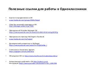 Полезные ссылки для работы в Одноклассниках
• Группа по продвижению в ОК
• www.facebook.com/groups/OhMyTarget
• Сбор баз активной аудитории в ОК
http://oktarget.wildo.ru/p/TX9i5
• Официальный Youtube Mytarget ОК
https://www.youtube.com/channel/UCn0LKUi4FzOrinGrgOKlRCg
• Официальная страница MyTarget в Facebook
• www.facebook.com/myTarget/
• Динамический ретаргетинг в MyTarget
https://www.youtube.com/watch?v=FDZxReKAp_I
• Статистика и Аналитика JagaJam
https://jagajam.com/ru/statistics
• Обсуждение ОК на http://zismo.biz/forum/10-odnoklassnikiru/
• Автоматизация действий в ОК http://sobot.ru.net
Инструкция https://www.youtube.com/watch?v=1Kr_t1RLZ2M
 