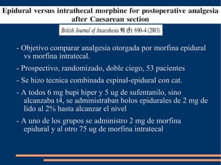 - Objetivo comparar analgesia otorgada por morfina epidural
  vs morfina intratecal.
- Prospectivo, randomizado, doble ciego, 53 pacientes
- Se hizo tecnica combinada espinal-epidural con cat.
- A todos 6 mg bupi hiper y 5 ug de sufentanilo, sino
  alcanzaba t4, se administraban bolos epidurales de 2 mg de
  lido al 2% hasta alcanzar el nivel
- A uno de los grupos se administro 2 mg de morfina
  epidural y al otro 75 ug de morfina intratecal
 