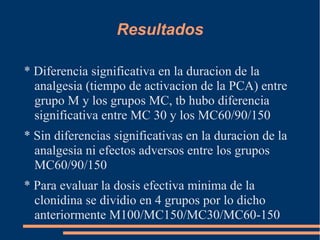 Resultados

* Diferencia significativa en la duracion de la
  analgesia (tiempo de activacion de la PCA) entre
  grupo M y los grupos MC, tb hubo diferencia
  significativa entre MC 30 y los MC60/90/150
* Sin diferencias significativas en la duracion de la
  analgesia ni efectos adversos entre los grupos
  MC60/90/150
* Para evaluar la dosis efectiva minima de la
  clonidina se dividio en 4 grupos por lo dicho
  anteriormente M100/MC150/MC30/MC60-150
 