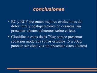 conclusiones


    BC y BCF presentan mejores evoluciones del
    dolor intra y postoperatorios en cesareas, sin
    presentar efectos deletereos sobre el feto.

    Clonidina a estas dosis 75ug parece presentar
    sedacion moderada (otros estudios 15 a 30ug
    parecen ser efectivos sin presentar estos efectos)
 