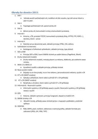 Okruhy ke zkoušce 2013:
  1. Sítě I
             Výhody použití počítačových sítí, rozdělení sítí dle rozsahu, typ sítě server-klient a
              peer to peer.
  2. Sítě II
           Topologie počítačových sítí, pasívní prvky sítí
  3. Sítě III
           Aktivní prvky sítí, komunikační vrstvy a komunikační protokoly
  4. Internet I
           Historie, v ČR, protokol TCP/IP, komunikační protokoly (http, HTTPS, FTP, POP3…),
              domény, klient - server
  5. Internet II
           Statický versus dynamický web, základní principy HTML, CSS, editory
  6. Vyhledávání na internetu
           Katalogové a fulltextové vyhledávání, základní principy, typy dotazů
  7. SEO a SEM
           Principy SEO a SEM, řazení WWW stránek po zadání dotazu (PageRank, SRank)
  8. Druhy reklamních modelů
           Druhy reklamních modelů, metody placení za reklamu, AdWords, jak zviditelnit www
              stránku
  9. WEB 1.0 a WEB 2.0
           Vysvětlení rozdílů a základní principy, příklady stránek
  10. Nová sociální média
           Dopady na on-line prodej, na on line reklamu, personalizovaná reklama, využití v CR
  11. ICT v CR (SWOT analýza)
           Výhody a příležitosti, které nabízí a přináší ICT v CR (příklady)
  12. ICT v CR (SWOT analýza)
           Nevýhody a ohrožení, které nabízí a přináší ICT v CR (příklady)
  13. Informačně – Rezervační systém
           Informační systémy v CR (příklady www) a využití, Rezervační systémy v CR (příklady
              www) a využití
  14. GDS
           Historie, základní vymezení, principy fungování, dopad na tradiční trh
  15. WWW stránky v CR
           Aktuální trendy, příklady www stránek (práce s mapovým podkladem, praktické
              aplikace
  16. GRAFIKA
           RGB, CMYK, pixel, rozlišení, vektorová a rastrová grafika, základní formáty pro
              zobrazení (JPEG, GIF, PNG, TIFF)
 