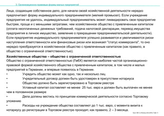 Karl, IRZ in Moskau 25.5.2016, Folie 11
Лица, создающие собственное дело, для начала своей хозяйственной деятельности нередко
предпочитают форму индивидуального предпринимателя (мелкий промысел). Если учреждение
предприятия не удалось, индивидуальный предприниматель может ликвидировать свое предприятие
быстрее, проще и с меньшими затратами, чем хозяйственное общество с привлеченным капиталом
(оплата неоплаченных денежных требований, подача налоговой декларации, перевод имущества
предприятия в личное имущество, заявление о прекращении предпринимательской деятельности).
Если предприятие индивидуального предпринимателя успешно развивается и увеличиваются риски
наступления ответственности или финансовые риски или возникает "статус коммерсанта", то оно
нередко преобразуется в хозяйственное общество с привлеченным капиталом (как правило, в
общество с ограниченной ответственностью).
3. Организационно-правовые формы малых предприятий
Хозяйственные общества – общество с ограниченной ответственностью
Общество с ограниченной ответственностью (ГмбХ) является наиболее частой организационно-
правовой формой хозяйственного общества с привлеченным капиталом, в том числе и малых
предприятий в Германии, и впервые появилось в Германии.
• Учредить общество может как одно, так и несколько лиц
• Учредительный договор должен быть удостоверен в присутствии нотариуса
• Общество должно быть зарегистрировано в Торговом реестре
• Уставный капитал составляет не менее 25 тыс. евро и должен быть выплачен не менее
чем в половинном размере
• Дела должны вестись по принципам коммерческой деятельности согласно Торговому
уложению
• Расходы на учреждение общества составляют до 1 тыс. евро, с момента визита к
нотариусу до регистрации в Торговом реестре проходят, как правило, 2 – 3 месяца.
 
