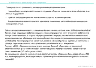 Karl, IRZ in Moskau 25.5.2016, Folie 12
Преимущества по сравнению с индивидуальным предпринимателем:
• Члены общества несут ответственность по долгам общества только капиталом общества, а не
личным имуществом
• Простая процедура принятия новых членов общества и замены прежних.
• Формирование резервного капитала и резервов, снижающих налогообложение предприятие
регулируется лучше.
3. Организационно-правовые формы малых предприятий
Общество предпринимателей с ограниченной ответственностью (нем. сокр. UG haftungsbeschränkt)
Так как лица, создающие собственное дело, и малые предприятия хотят ограничить собственную
личную ответственность, а затраты на учреждение ГмбХ нередко рассматриваются как высокие,
малые предприятия в Германии все чаще выбирают британскую организационно-правовую форму
Limited (Ltd.). Такое предприятие может быть создано в Великобритании с уставным капиталом в
размере 1 британского фунта, но осуществлять деятельность могут в Германии.
Поэтому в 2008 г. Германия дополнительно внесла в Закон об обществах с ограниченной
ответственностью § 5а, чем был создан вариант общества предпринимателей с ограниченной
ответственностью (UG haftungsbeschränkt).
За прошедшие с момента изменения законодательства годы в Германии было создано более 100
тыс. таких предприятий, благодаря чему из Германии практически полностью удалось вытеснить
форму Ltd.
 