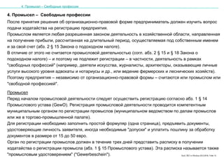 Karl, IRZ in Moskau 25.5.2016, Folie 13
4. Промысел – Свободные профессии
После принятия решения об организационно-правовой форме предприниматель должен изучить вопрос
подачи ходатайства на регистрацию предприятия.
Промыслом является любая разрешенная законом деятельность в хозяйственной области, направленная
на получение прибыли, рассчитанная на длительный период, осуществляемая под собственным именем
и за свой счет (абз. 2 § 15 Закона о подоходном налоге).
В отличие от этого не считается промысловой деятельностью (согл. абз. 2 § 15 и § 18 Закона о
подоходном налоге) – и поэтому не подлежит регистрации – в частности, деятельность в рамках
"свободных профессий" (например, деятели искусства, журналисты, архитекторы, оказывающие личные
услуги высокого уровня адвокаты и нотариусы и др., или ведение фермерских и леснических хозяйств).
Поэтому предприятия – независимо от организационно-правовой формы – считаются или промыслом или
"свободной профессией".
Промысел
Перед началом промысловой деятельности следует осуществить регистрацию согласно абз. 1 § 14
Промыслового устава (GewO). Регистрация промысловой деятельности проводится компетентным
муниципальным органом по регистрации промыслов (муниципальном ведомством по делам промыслов
или же в торгово-промышленной палате).
Для регистрации необходимо заполнить простой формуляр (одна страница), предъявить документы,
удостоверяющие личность заявителя, иногда необходимые "допуски" и уплатить пошлину за обработку
документов в размере от 15 до 50 евро.
Орган по регистрации промыслов должен в течение трех дней представить расписку в получении
ходатайства о регистрации промысла (абз. 1 § 15 Промыслового устава). Эта расписка называется также
"промысловым удостоверением" ("Gewerbeschein").
4. Промысел – Свободные профессии
 