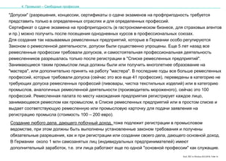 Karl, IRZ in Moskau 25.5.2016, Folie 14
"Допуски" (разрешения, концессии, сертификаты о сдаче экзаменов на профпригодность требуется
представить только в определенных отраслях и для определенных профессий.
Сертификат о сдаче экзамена на профпригодность (в гастрономическом бизнесе, для страховых агентов
и пр.) можно получить после посещения однодневных курсов в профессиональных союзах.
Для создания так называемых ремесленных предприятий, которые в Германии особо регулируются
Законом о ремесленной деятельности, допуски были существенно упрощены. Еще 5 лет назад все
ремесленные профессии требовали допусков, и самостоятельная профессиональная деятельность
ремесленников разрешалась только после регистрации в "Списке ремесленных предприятий".
Занимающиеся таким промыслом лица должны были или получить многолетнее образование на
"мастера", или дополнительно принять на работу "мастера". В последние годы все больше ремесленных
профессий, которые требовали допуска (сейчас это все еще 41 профессия), переведены в категорию не
требующих допуска ремесленных профессий (пивовары, чистка текстильных изделий) или в категорию
промыслов, аналогичных ремесленной деятельности (производитель мороженого), сейчас это 100
профессий. Ремесленная палата по месту нахождения предприятия регистрирует каждое лицо,
занимающееся ремеслом как промыслом, в Списке ремесленных предприятий или в простом списке и
выдает соответствующую ремесленную или промысловую карточку для подачи заявления на
регистрацию промысла (стоимость 100 – 200 евро).
4. Промысел – Свободные профессии
Создание любого дела, дающего побочный доход, тоже подлежит регистрации в промысловом
ведомстве, при этом должны быть выполнены установленные законом требования и получены
обязательные разрешения, как и при регистрации или создании своего дела, дающего основной доход.
В Германии около 1 млн самозанятых лиц (индивидуальных предпринимателей) имеют
дополнительный заработок, т.е. эти лица работают еще по одной "основной профессии" как служащие.
 