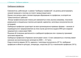 Karl, IRZ in Moskau 25.5.2016, Folie 15
Свободные профессии
Самозанятые, работающие в рамках "свободных профессий", не должны регистрировать
никакой промысел и поэтому не платят промысловый налог.
Однако они должны иметь соответствующее образование по профессии, в которой они
"самостоятельно" работают.
Иногда профессиональная планка для самозанятых очень высока (например, получение
разрешения в специальных палатах для врачей, адвокатов, налоговых консультантов или
аптекарей).
Свободные профессии существуют во всех организационно-правовых формах – начиная от
индивидуального предпринимателя (в этом случае достаточно выдачи ИНН для создания
предприятия) и заканчивая ГмбХ.
Решение об отнесении деятельности к свободной профессии или к промыслу принимает
налоговое ведомство.
Свободные профессии в Германии насчитывают около 1,3 млн самозанятых и поэтому имеют
значение как многочисленная категория (в 2000 г. – 0,7 млн).
Сюда относятся медики (30 %), адвокаты / налоговые консультанты (27 %), свободные
профессии в области культуры, литературы, искусства (23 %) и технические профессии (18 %).
4. Промысел – Свободные профессии
 