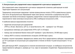 Karl, IRZ in Moskau 25.5.2016, Folie 18
6. Консультации для учредителей новых предприятий и для малых предприятий
Для учредителей новых предприятий и для малых предприятий сложилась действующая на всей
территории Германии сеть консультаций.
Традиционно консультации предлагают торгово-промышленные палаты (ТПП) и ремесленные палаты.
Уже почти 30 муниципальные образования через свои Центры технологии и учредительства (ЦТУ)
оказывают все более интенсивную поддержку учредителям и малым предприятиям. К консультациям
подключаются также налоговые консультанты (НК) и свободные консультанты (СК).
К наиболее важным предложениям относятся:
• первичная консультация для учредителей
(ТПП ок. 20 мин. бесплатно, ЦТУ ок. 2 часов бесплатно, НК – примерно1 час 100 евро)
• однодневные семинары для учредителей (ТПП и ЦТУ, по 30 евро)
• помощь при составлении бизнес-плана (ЦТУ примерно 1 день бесплатно, СК 800 евро в день)
• помощь МСП в сложных экономических ситуациях (СК 800 евро в день)
В рамках «коучинг-программы» федеральных земель могут быть предоставлены субсидии, покрывающие
до 70 % расходов на консультации для учредителей в течение не более 10 дней консультаций (= 8 тыс.
евро).
Для действующих МСП, находящихся в сложной экономической ситуации, на свободных консультантов
предоставляются субсидии в размере до 4 тыс. евро по программе «Содействие. Предпринимательское
ноу-хау»
6. Консультации
 