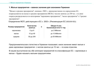 Karl, IRZ in Moskau 25.5.2016, Folie 3
1. Малые предприятия – важное значение для экономики Германии
"Малые и средние предприятия", начиная с 2003 г., преимущественно по определению ЕС,
подразделяются на малые и средние предприятия (МСП) с числом занятых до 250 чел. и в свою
очередь распределяются по категориями "карликовое предприятие", "малое предприятие" и "среднее
предприятие".
Предпринимательская статистика в Германии показывает, какое значение имеют малые и
даже карликовые предприятия с числом занятых до 10 чел. – по всем отраслям.
В нашем выступлении мы обе категории предприятий по классификации ЕС – карликовые и
малые – будем называть малыми предприятиями.
Размер предприятия
Количество
занятых
и
Оборот € или
балансовый итог € / год
карликовое 0 до 9 до 2 Millionen
малое 10 до 49 до 10 Millionen
среднее 50 до 249 до 50 Millionen
Определение МСП, действующее в ЕС с 2003 г. (Рекомендация ЕС 2003/361/EG)
1. Малые предприятия в Германии
 