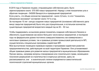 Karl, IRZ in Moskau 25.5.2016, Folie 5
В 2015 году в Германии лицами, открывающими собственное дело, было
зарегистрировано около 575 000 новых предприятий. Наряду с этим показателем шла и
обратная тенденция - 545000 банкротств и прекращений предприятий.
Если учесть, что общее количество предприятий - около 3,6 млн, то этот "показатель
обновления экономики" составляет около 15 % в год.
За последние 15 лет сальдо создания новых предприятий (основание собственного дела
минус закрытие предприятий) было пять раз отрицательным, в остальном количество
существующих предприятий возрастало каждый год на 30 - 50 тыс.
1. Малые предприятия в Германии
Чтобы поддерживать на высоком уровне показатель создания собственного бизнеса и
обеспечить существование как можно большего числа малых предприятий, в последние
годы на федеральном уровне постоянно совершенствовались как коммерческие и
налоговые правовые условия, так и правовые условия промысловой деятельности МП,
осуществлялись специальные программы содействия МП.
Мое выступление посвящено правовым нормам и программам содействия развитию
предпринимательства, действующим на всей территории Германии. Они устанавливают
общие правовые рамки для развития малых предприятий в муниципальных образованиях.
Прочие законы, например вопросы планирования или строительного права, касающиеся
получения разрешений на строительство в отдельных регионах, здесь не
рассматриваются, они в значительной степени определяются самостоятельной
политической стратегией муниципальных органов.
 
