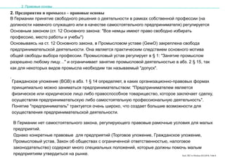 Karl, IRZ in Moskau 25.5.2016, Folie 6
2. Предприятия и промысел – правовые основы
В Германии принятие свободного решения о деятельности в рамках собственной профессии (на
должности наемного служащего или в качестве самостоятельного предпринимателя) регулируется
Основным законом (ст. 12 Основного закона: "Все немцы имеют право свободно избирать
профессию, место работы и учебы")
Основываясь на ст. 12 Основного закона, в Промысловом уставе (GewO) закреплена свобода
предпринимательской деятельности. Она является практическим следствием основного мотива
общей свободы выбора профессии. Промысловый устав регулирует в § 1: "Занятие промыслом
разрешено любому лицу…" и ограничивает занятие промысловой деятельностью в абз. 2 § 15, так
как для некоторых видов промысла необходим так называемый "допуск".
.
2. Правовые основы
Гражданское уложение (BGB) в абз. 1 § 14 определяет, в каких организационно-правовых формах
принципиально можно заниматься предпринимательством: "Предпринимателем является
физическое или юридическое лицо либо правоспособное товарищество, которое заключает сделку,
осуществляя предпринимательскую либо самостоятельную профессиональную деятельность".
Понятие "предприниматель" трактуется очень широко, что создает большие возможности для
осуществления предпринимательской деятельности.
В Германии нет самостоятельного закона, регулирующего правовые рамочные условия для малых
предприятий.
Однако конкретные правовые для предприятий (Торговое уложение, Гражданское уложение,
Промысловый устав, Закон об обществах с ограниченной ответственностью, налоговое
законодательство) содержат много специальных положений, которые должны помочь малым
предприятиям утвердиться на рынке.
 