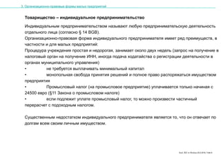 Karl, IRZ in Moskau 25.5.2016, Folie 8
Товарищество – индивидуальное предпринимательство
Индивидуальным предпринимательством называют любую предпринимательскую деятельность
отдельного лица (согласно § 14 BGB).
Организационно-правовая форма индивидуального предпринимателя имеет ряд преимуществ, в
частности и для малых предприятий:
Процедура учреждения простая и недорогая, занимает около двух недель (запрос на получение в
налоговый орган на получение ИНН, иногда подача ходатайства о регистрации деятельности в
органах муниципального управления)
• не требуется выплачивать минимальный капитал
• монопольная свобода принятия решений и полное право распоряжаться имуществом
предприятия
• Промысловый налог (на промысловое предприятие) уплачивается только начиная с
24500 евро (§11 Закона о промысловом налоге)
• если подлежит уплате промысловый налог, то можно произвести частичный
перерасчет с подоходным налогом.
Существенным недостатком индивидуального предпринимателя является то, что он отвечает по
долгам всем своим личным имуществом.
3. Организационно-правовые формы малых предприятий
 