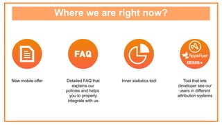 Where we are right now?
New mobile offer Tool that lets
developer see our
users in different
attribution systems
Inner statistics toolDetailed FAQ that
explains our
policies and helps
you to properly
integrate with us
 