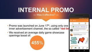 INTERNAL PROMO
— Was it effective? —
• Promo was launched on June 17th, using only one
inner advertisement channel, the so called “red link”
• We received an average daily game showcase
openings boost of:
455%
 
