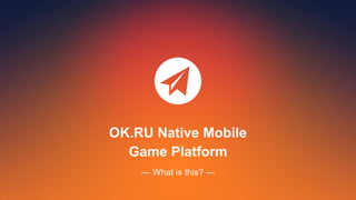 OK.RU Native Mobile
Game Platform
— What is this? —
 