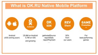 What is OK.RU Native Mobile Platform
50%
from
our users
Android
(iOS coming soon)
For
best-performing
games
25.8M on Android
5.7M on iOS
and growing
getInstallSource
reportStats
reportPayment
…
 