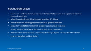 18
• Abkehr von an Meilensteinen gemessenem Fortschrittsdenken hin zum ergebnisorientierten
Denken, braucht Zeit.
• Selbst die erfolgreichsten Unternehmen benötigen 1-1,5 Jahre
• Schnittstellen und Abhängigkeiten bei den OKRs gemeinsam klären
• Relevanten Geschäftskennzahlen im Kontext zu sehen und zu verstehen
• Einfach, effizient und effektiv, jedoch nicht leicht in der Umsetzung
• OKRs brauchen Prozessdisziplin und überzeugte Change Agents, um sie aufrechtzuerhalten.
• Es ist ein Marathon und kein Sprint!
Herausforderungen
© 2019 p4c consulting Gmbh
 