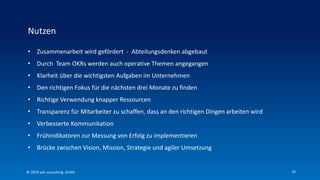 19
• Zusammenarbeit wird gefördert - Abteilungsdenken abgebaut
• Durch Team OKRs werden auch operative Themen angegangen
• Klarheit über die wichtigsten Aufgaben im Unternehmen
• Den richtigen Fokus für die nächsten drei Monate zu finden
• Richtige Verwendung knapper Ressourcen
• Transparenz für Mitarbeiter zu schaffen, dass an den richtigen Dingen arbeiten wird
• Verbesserte Kommunikation
• Frühindikatoren zur Messung von Erfolg zu implementieren
• Brücke zwischen Vision, Mission, Strategie und agiler Umsetzung
Nutzen
© 2019 p4c consulting Gmbh
 