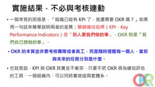 實施結果，不必與考核連動
• 一個常見的困惑是，「組織已經有 KPI 了，我還需要 OKR 嗎？」如果
用一句話來簡單說明兩者的差異：關鍵績效指標（KPI，Key
Performance Indicators）是「別人要我們做的事」，OKR 則是「我
們自己想做的事」。
• OKR 的本質並非要考核團隊或者員工，而是隨時提醒每一個人，當前
與未來的任務分別是什麼。
• 也就是說，KPI 與 OKR 其實並不衝突，只要不把 OKR 視為績效評估
的工具，一個組織內，可以同時實施這兩套體系。
 