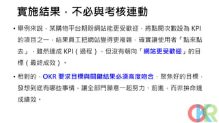 實施結果，不必與考核連動
• 舉例來說，某購物平台期盼網站能更受歡迎，將點閱次數設為 KPI
的項目之一，結果員工把網站變得更複雜，確實讓使用者「點來點
去」，雖然達成 KPI（過程），但沒有朝向「網站更受歡迎」的目
標（最終成效）。
• 相對的，OKR 要求目標與關鍵結果必須高度吻合，聚焦好的目標，
發想到底有哪些事情，讓全部門願意一起努力、前進，而非拚命達
成績效。
 