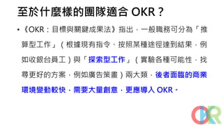至於什麼樣的團隊適合 OKR？
• 《OKR：目標與關鍵成果法》指出，一般職務可分為「推
算型工作」（根據現有指令、按照某種途徑達到結果，例
如收銀台員工）與「探索型工作」（實驗各種可能性，找
尋更好的方案，例如廣告策畫）兩大類，後者面臨的商業
環境變動較快，需要大量創意，更應導入 OKR。
 