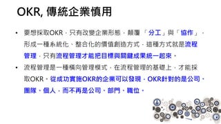 OKR, 傳統企業慎用
• 要想採取OKR，只有改變企業形態，顛覆 「分工」與「協作」，
形成一種系統化、整合化的價值創造方式，這種方式就是流程
管理，只有流程管理才能把目標與關鍵成果統一起來。
• 流程管理是一種橫向管理模式，在流程管理的基礎上，才能採
取OKR。從成功實施OKR的企業可以發現，OKR針對的是公司、
團隊、個人，而不再是公司、部門、職位。
 