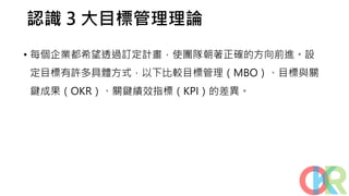 認識 3 大目標管理理論
• 每個企業都希望透過訂定計畫，使團隊朝著正確的方向前進。設
定目標有許多具體方式，以下比較目標管理（MBO）、目標與關
鍵成果（OKR）、關鍵績效指標（KPI）的差異。
 