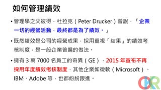 如何管理績效
• 管理學之父彼得．杜拉克（Peter Drucker）曾說，「企業
一切的經營活動，最終都是為了績效。」
• 既然績效是公司的經營成果，採用重視「結果」的績效考
核制度，是一般企業普遍的做法。
• 擁有 3 萬 7000 名員工的奇異（GE），2015 年宣布不再
採用年度績效考核制度，其他企業如微軟（Microsoft）、
IBM、Adobe 等，也都紛紛跟進。
 