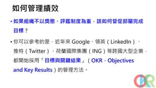如何管理績效
• 如果組織不以獎懲、評鑑制度為重，該如何督促部屬完成
目標？
• 你可以參考的是，近年來 Google、領英（LinkedIn）、
推特（Twitter）、荷蘭國際集團（ING）等跨國大型企業，
都開始採用「目標與關鍵結果」（OKR，Objectives
and Key Results）的管理方法。
 