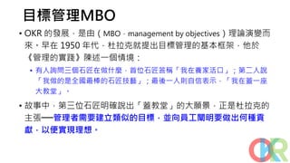 目標管理MBO
• OKR 的發展，是由（MBO，management by objectives）理論演變而
來。早在 1950 年代，杜拉克就提出目標管理的基本框架，他於
《管理的實踐》陳述一個情境：
• 有人詢問三個石匠在做什麼，首位石匠答稱「我在養家活口」；第二人說
「我做的是全國最棒的石匠技藝」；最後一人則自信表示，「我在蓋一座
大教堂」。
• 故事中，第三位石匠明確說出「蓋教堂」的大願景，正是杜拉克的
主張──管理者需要建立類似的目標，並向員工闡明要做出何種貢
獻，以便實現理想。
 