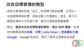 改良目標管理的模型
• 有些主管強制地把「自己」的目標分配給部屬；公司以一
年為周期檢視目標，卻無法跟上市場變化；甚至，員工不
曉得企業的大方向是什麼，整天只埋首拚業績達標。
• 因此，葛洛夫改良目標管理的模型，提出 OKR 理論，並由
矽谷創業投資家約翰．杜爾（John Doerr）把該體系引進
Google，Google 的成功，吸引了更多企業嘗試此制度。
 