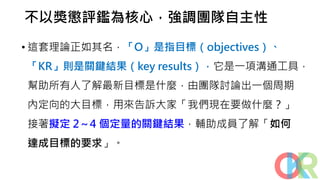 不以獎懲評鑑為核心，強調團隊自主性
• 這套理論正如其名，「O」是指目標（objectives）、
「KR」則是關鍵結果（key results），它是一項溝通工具，
幫助所有人了解最新目標是什麼，由團隊討論出一個周期
內定向的大目標，用來告訴大家「我們現在要做什麼？」
接著擬定 2～4 個定量的關鍵結果，輔助成員了解「如何
達成目標的要求」。
 