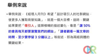 舉例來說
• 舉例來說，《經理人月刊》希望「設計吸引人的社群網站，
使更多人獲取商管知識」，就是一個大目標。這時，關鍵
結果要把「吸引人」這類模糊的描述量化，像是「讓 50%
的會員每天都要瀏覽我們的網站」「讀者觀看一篇文章的
時間，至少要停留 3 分鐘以上」等敘述，即為兩組具體的
關鍵結果。
 