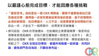 以嚴謹心態完成目標，才能因應各種挑戰
• 「嚴密思考」指的是在一個 OKR 周期後，團隊不僅要檢視自己是
否達成目標，還得進一步探究實施結果背後的意義，當不如預期時，
必須拆解原因，如目標過大、人力不足，或是需要更多時間執行等。
如此一來，才能在下一個周期中，找尋更多突破機會。
• 換句話說，OKR 的思維體系，也能輔助企業貫徹願景。像是有些
領導者管理組織時，認為只要反覆傳遞一個理念（或命令），員工
最終必能理解、領悟，但部屬仍然感到困惑不解，導致組織失能。
相較之下，OKR 在制定目標前，會讓所有階層一起研議，共同討
論，避免部門各自為政，只顧自身利益。
 