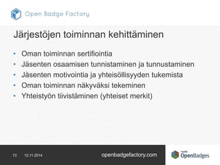 Järjestöjen toiminnan kehittäminen 
• Oman toiminnan sertifiointia 
• Jäsenten osaamisen tunnistaminen ja tunnustaminen 
• Jäsenten motivointia ja yhteisöllisyyden tukemista 
• Oman toiminnan näkyväksi tekeminen 
• Yhteistyön tiivistäminen (yhteiset merkit) 
13 12.11.2014 openbadgefactory.com 
 