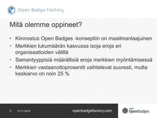 Mitä olemme oppineet? 
• Kiinnostus Open Badges -konseptiin on maailmanlaajuinen 
• Merkkien lukumäärän kasvussa isoja eroja eri 
organisaatioiden välillä 
• Samantyyppisiä määrällisiä eroja merkkien myöntämisessä 
• Merkkien vastaanottoprosentit vaihtelevat suuresti, mutta 
keskiarvo on noin 25 % 
17 12.11.2014 openbadgefactory.com 
 