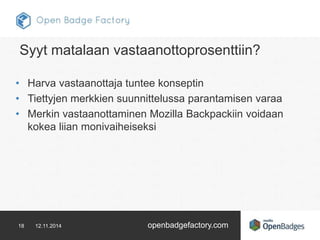 Syyt matalaan vastaanottoprosenttiin? 
• Harva vastaanottaja tuntee konseptin 
• Tiettyjen merkkien suunnittelussa parantamisen varaa 
• Merkin vastaanottaminen Mozilla Backpackiin voidaan 
kokea liian monivaiheiseksi 
18 12.11.2014 openbadgefactory.com 
 