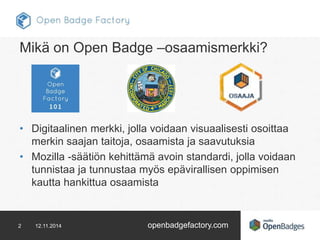 Mikä on Open Badge –osaamismerkki? 
• Digitaalinen merkki, jolla voidaan visuaalisesti osoittaa 
merkin saajan taitoja, osaamista ja saavutuksia 
• Mozilla -säätiön kehittämä avoin standardi, jolla voidaan 
tunnistaa ja tunnustaa myös epävirallisen oppimisen 
kautta hankittua osaamista 
2 12.11.2014 openbadgefactory.com 
 