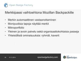 Merkkipassi vaihtoehtona Mozillan Backpackille 
• Merkin automaattinen vastaanottaminen 
• Monipuolisia tapoja näyttää merkit 
• Mikroportfolio 
• Yleinen ja avoin palvelu sekä organisaatiokohtaisia passeja 
• Yhteisöllisiä ominaisuuksia: ryhmät, kaverit 
20 12.11.2014 openbadgefactory.com 
 