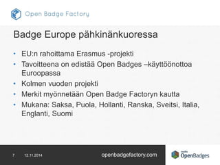 Badge Europe pähkinänkuoressa 
• EU:n rahoittama Erasmus -projekti 
• Tavoitteena on edistää Open Badges –käyttöönottoa 
Euroopassa 
• Kolmen vuoden projekti 
• Merkit myönnetään Open Badge Factoryn kautta 
• Mukana: Saksa, Puola, Hollanti, Ranska, Sveitsi, Italia, 
Englanti, Suomi 
7 12.11.2014 openbadgefactory.com 
 