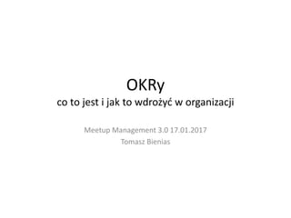 OKRy
co to jest i jak to wdrożyd w organizacji
Meetup Management 3.0 17.01.2017
Tomasz Bienias
 