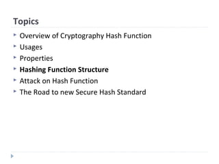 Topics
 Overview of Cryptography Hash Function
 Usages
 Properties
 Hashing Function Structure
 Attack on Hash Function
 The Road to new Secure Hash Standard
 